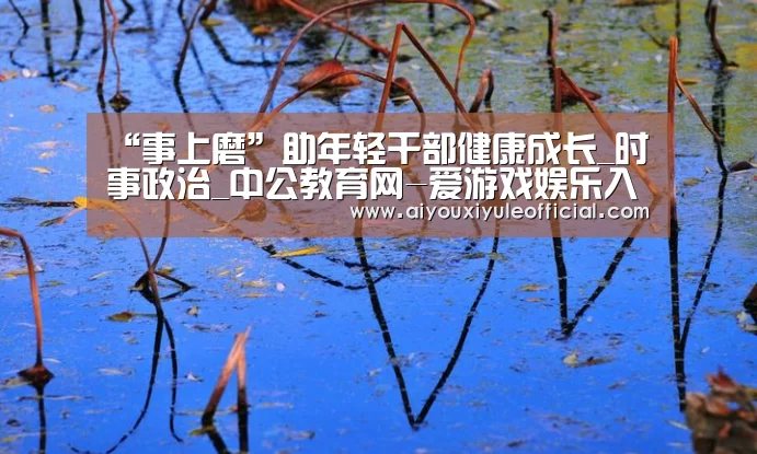 “事上磨”助年轻干部健康成长_时事政治_中公教育网-爱游戏娱乐入口官网(图2) 爱游戏娱乐入口官网